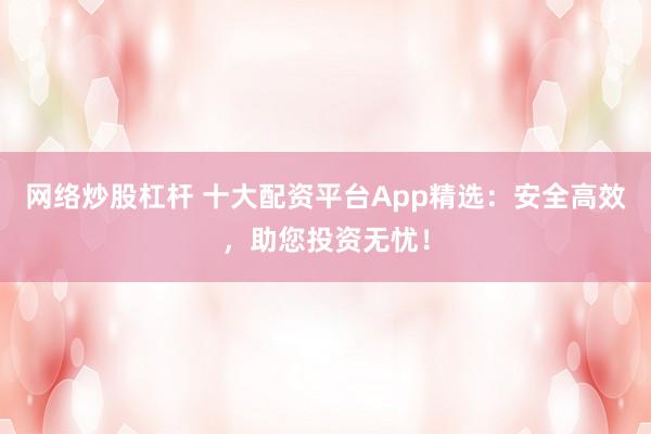 网络炒股杠杆 十大配资平台App精选：安全高效，助您投资无忧！