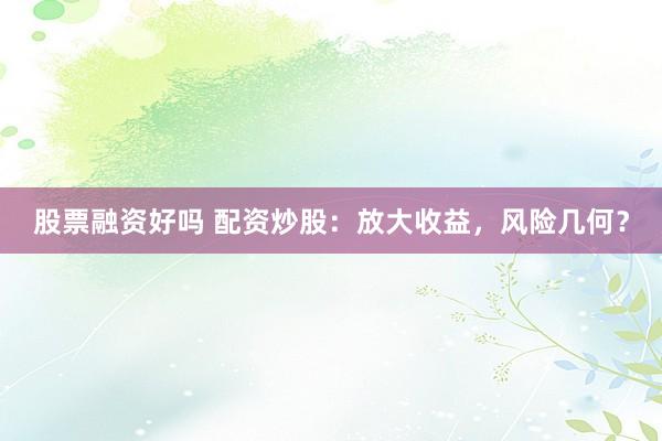 股票融资好吗 配资炒股：放大收益，风险几何？