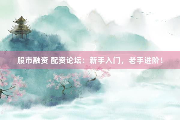 股市融资 配资论坛：新手入门，老手进阶！