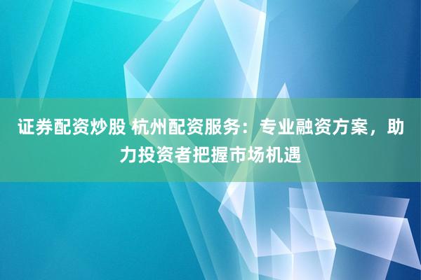 证券配资炒股 杭州配资服务：专业融资方案，助力投资者把握市场机遇