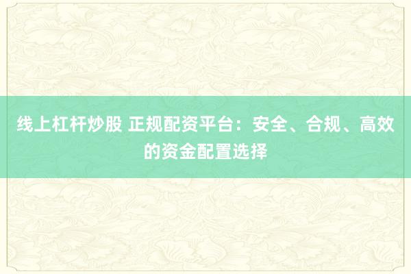 线上杠杆炒股 正规配资平台：安全、合规、高效的资金配置选择