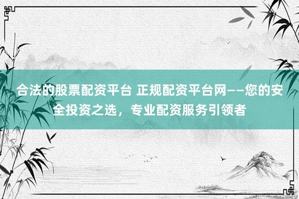 合法的股票配资平台 正规配资平台网——您的安全投资之选，专业配资服务引领者