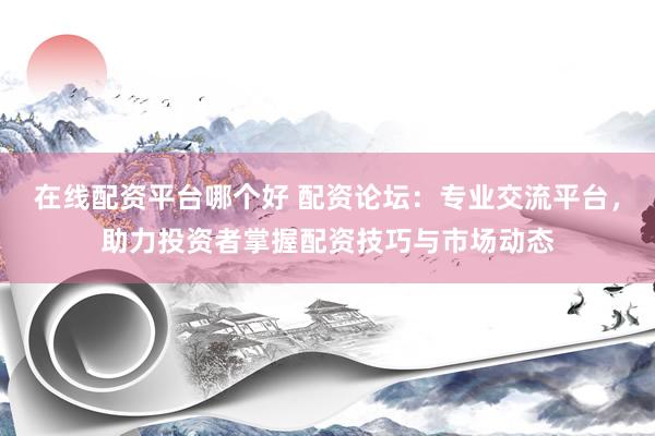在线配资平台哪个好 配资论坛：专业交流平台，助力投资者掌握配资技巧与市场动态