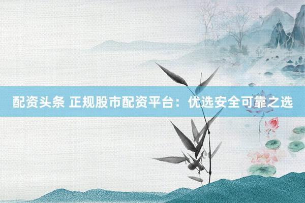 配资头条 正规股市配资平台：优选安全可靠之选