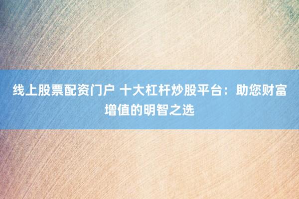 线上股票配资门户 十大杠杆炒股平台：助您财富增值的明智之选