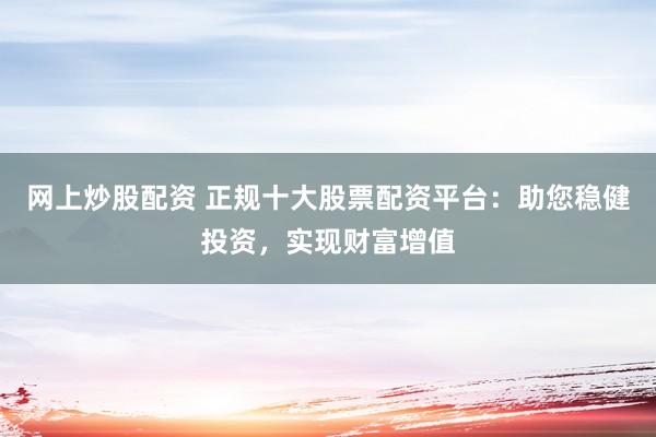 网上炒股配资 正规十大股票配资平台：助您稳健投资，实现财富增值