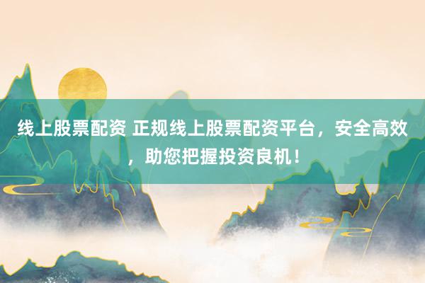 线上股票配资 正规线上股票配资平台，安全高效，助您把握投资良机！