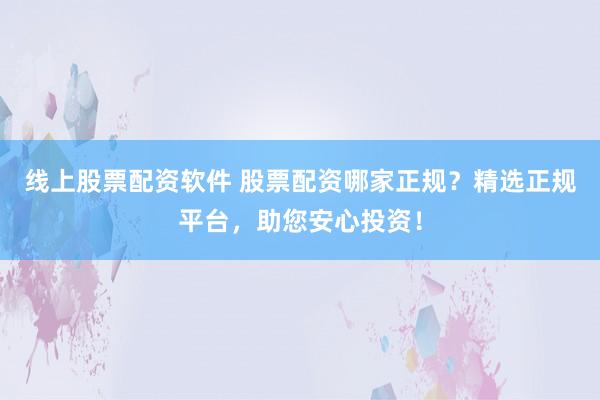 线上股票配资软件 股票配资哪家正规？精选正规平台，助您安心投资！