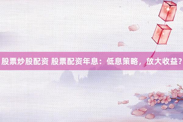 股票炒股配资 股票配资年息：低息策略，放大收益？