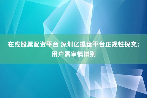 在线股票配资平台 深圳亿操盘平台正规性探究：用户需审慎辨别