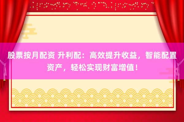 股票按月配资 升利配：高效提升收益，智能配置资产，轻松实现财富增值！