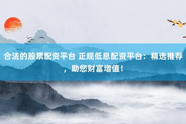 合法的股票配资平台 正规低息配资平台：精选推荐，助您财富增值！