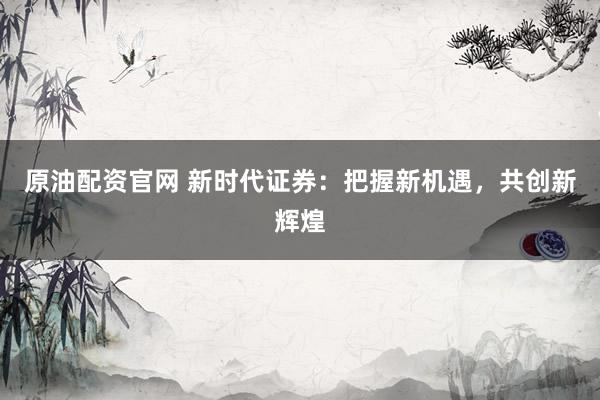 原油配资官网 新时代证券：把握新机遇，共创新辉煌