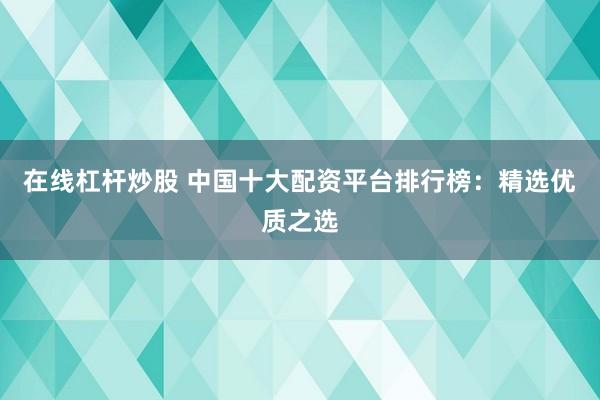 在线杠杆炒股 中国十大配资平台排行榜：精选优质之选