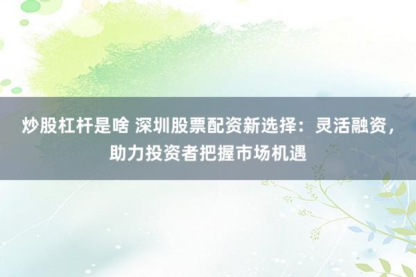 炒股杠杆是啥 深圳股票配资新选择：灵活融资，助力投资者把握市场机遇