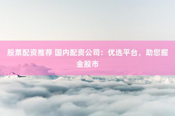 股票配资推荐 国内配资公司：优选平台，助您掘金股市