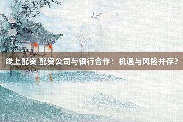 线上配资 配资公司与银行合作：机遇与风险并存？