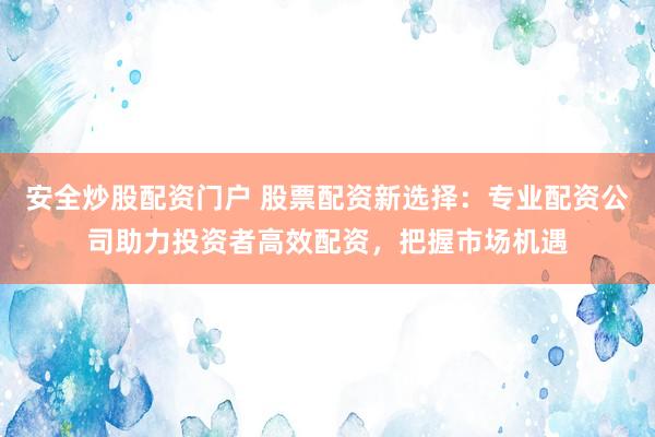 安全炒股配资门户 股票配资新选择：专业配资公司助力投资者高效配资，把握市场机遇