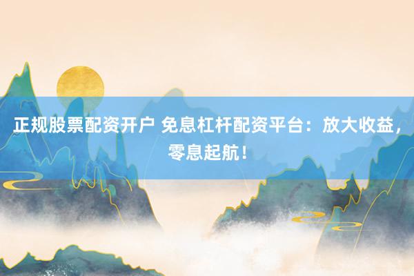 正规股票配资开户 免息杠杆配资平台：放大收益，零息起航！