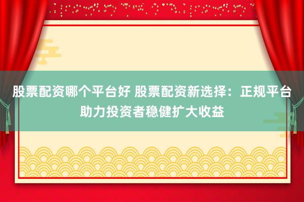 股票配资哪个平台好 股票配资新选择：正规平台助力投资者稳健扩大收益