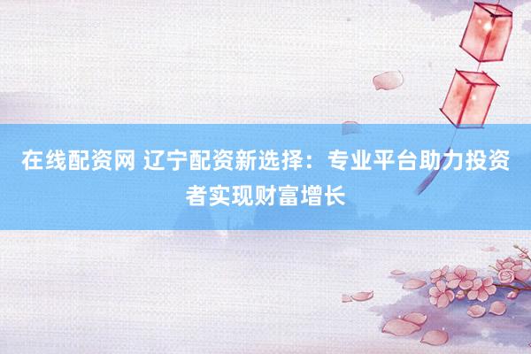 在线配资网 辽宁配资新选择：专业平台助力投资者实现财富增长