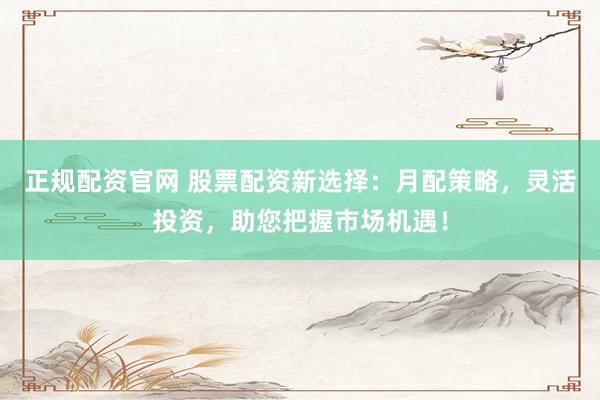 正规配资官网 股票配资新选择：月配策略，灵活投资，助您把握市场机遇！