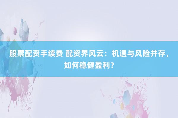 股票配资手续费 配资界风云：机遇与风险并存，如何稳健盈利？