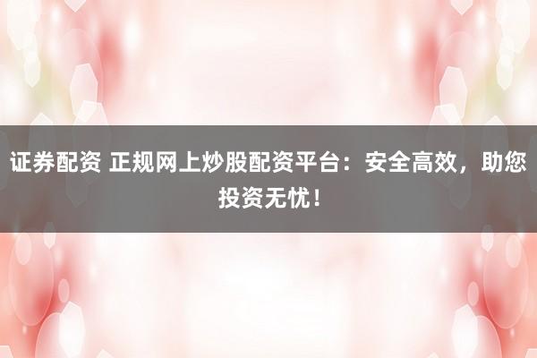 证券配资 正规网上炒股配资平台：安全高效，助您投资无忧！