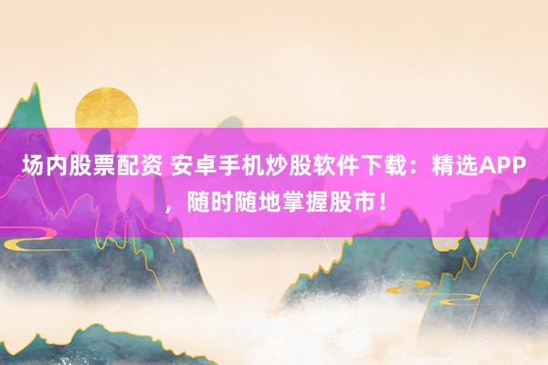 场内股票配资 安卓手机炒股软件下载：精选APP，随时随地掌握股市！