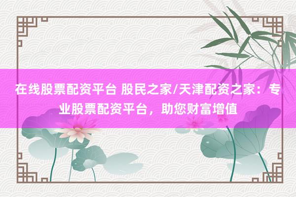 在线股票配资平台 股民之家/天津配资之家：专业股票配资平台，助您财富增值