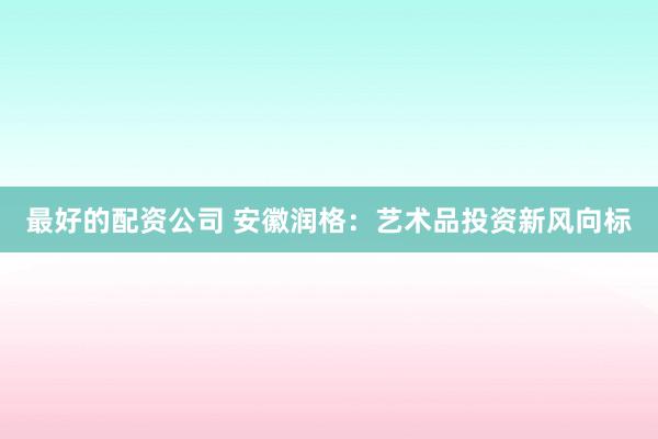 最好的配资公司 安徽润格：艺术品投资新风向标