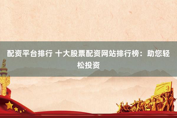 配资平台排行 十大股票配资网站排行榜：助您轻松投资