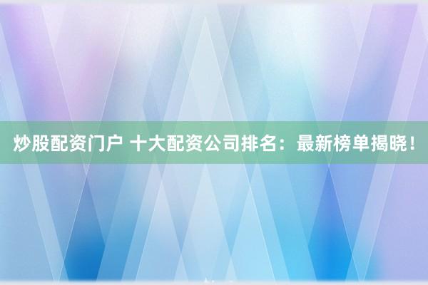 炒股配资门户 十大配资公司排名：最新榜单揭晓！