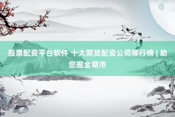 股票配资平台软件 十大期货配资公司排行榜 | 助您掘金期市