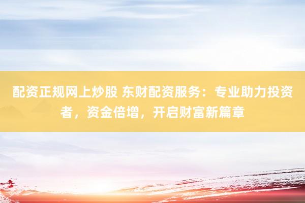 配资正规网上炒股 东财配资服务：专业助力投资者，资金倍增，开启财富新篇章