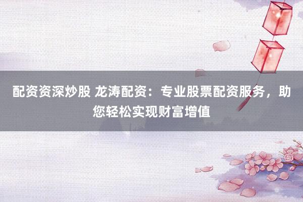 配资资深炒股 龙涛配资：专业股票配资服务，助您轻松实现财富增值