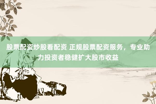股票配资炒股看配资 正规股票配资服务，专业助力投资者稳健扩大股市收益