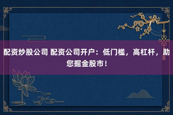 配资炒股公司 配资公司开户：低门槛，高杠杆，助您掘金股市！
