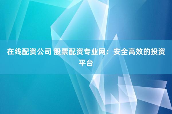在线配资公司 股票配资专业网：安全高效的投资平台