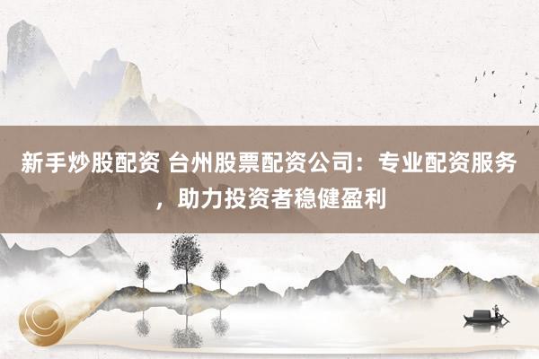 新手炒股配资 台州股票配资公司：专业配资服务，助力投资者稳健盈利