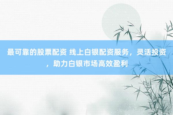 最可靠的股票配资 线上白银配资服务，灵活投资，助力白银市场高效盈利