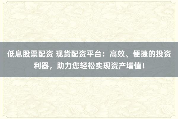 低息股票配资 现货配资平台：高效、便捷的投资利器，助力您轻松实现资产增值！