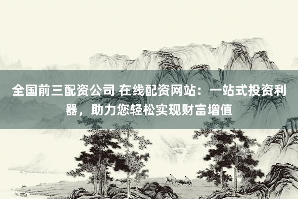 全国前三配资公司 在线配资网站：一站式投资利器，助力您轻松实现财富增值