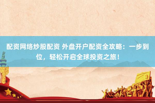 配资网络炒股配资 外盘开户配资全攻略：一步到位，轻松开启全球投资之旅！