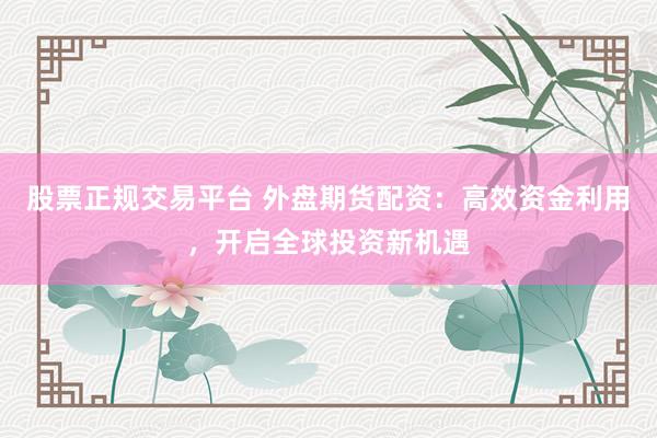 股票正规交易平台 外盘期货配资：高效资金利用，开启全球投资新机遇