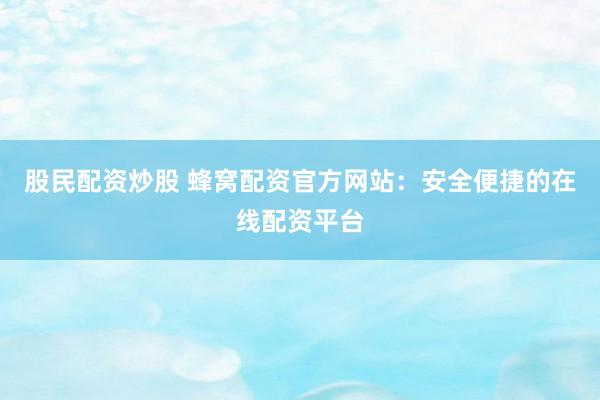 股民配资炒股 蜂窝配资官方网站：安全便捷的在线配资平台
