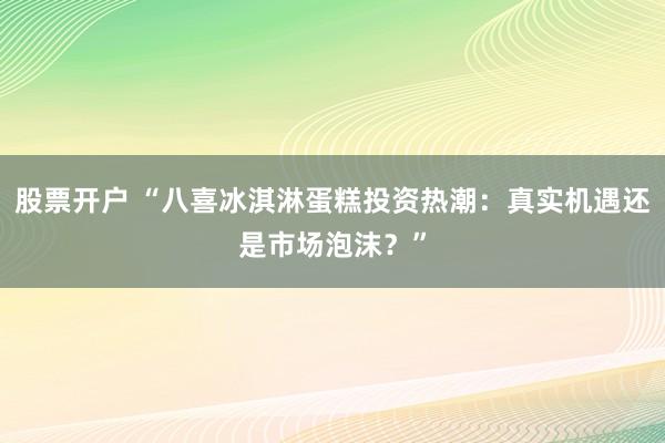 股票开户 “八喜冰淇淋蛋糕投资热潮：真实机遇还是市场泡沫？”