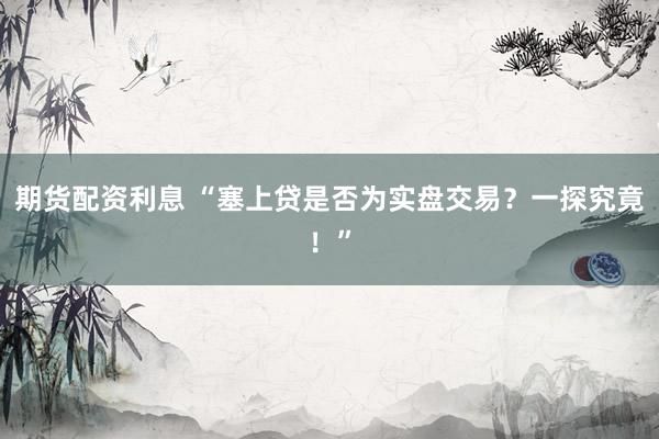 期货配资利息 “塞上贷是否为实盘交易？一探究竟！”