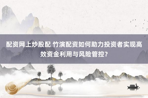 配资网上炒股配 竹演配资如何助力投资者实现高效资金利用与风险管控？