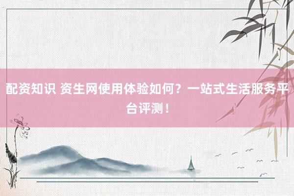 配资知识 资生网使用体验如何？一站式生活服务平台评测！